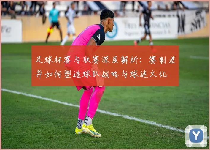 足球杯赛与联赛深度解析:赛制差异如何塑造球队战略与球迷文化