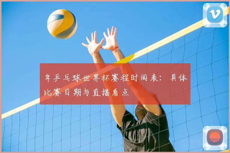 年乒乓球世界杯赛程时间表:具体比赛日期与直播看点