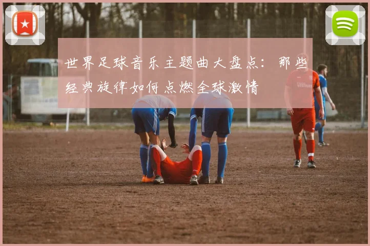 世界足球音乐主题曲大盘点:那些经典旋律如何点燃全球激情