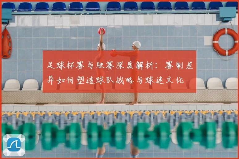 足球杯赛与联赛深度解析：赛制差异如何塑造球队战略与球迷文化