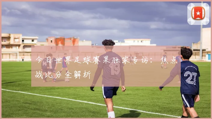 今日世界足球赛果独家专访:焦点战比分全解析