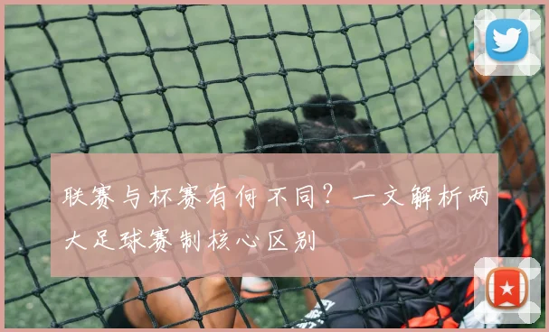 联赛与杯赛有何不同?一文解析两大足球赛制核心区别