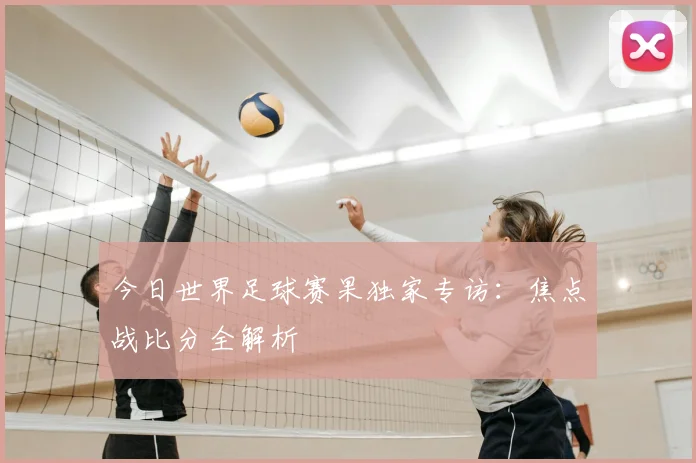 今日世界足球赛果独家专访：焦点战比分全解析