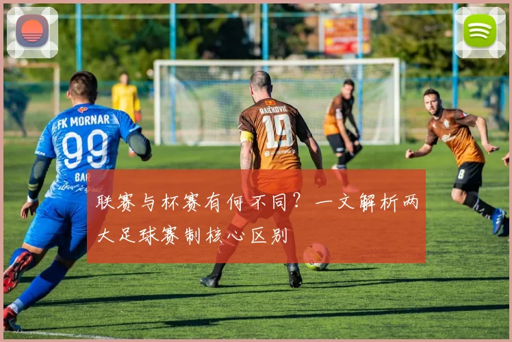 联赛与杯赛有何不同?一文解析两大足球赛制核心区别