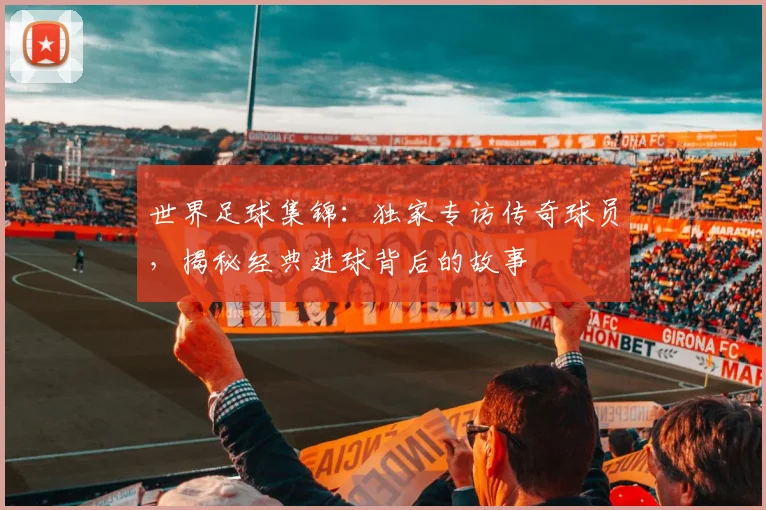 世界足球集锦：独家专访传奇球员，揭秘经典进球背后的故事